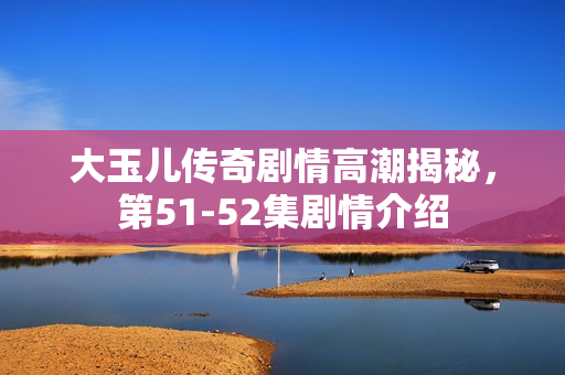 大玉儿传奇剧情高潮揭秘，第51-52集剧情介绍
