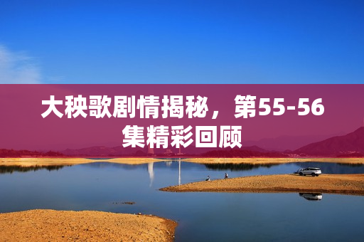 大秧歌剧情揭秘，第55-56集精彩回顾