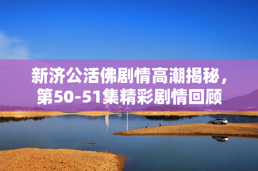 新济公活佛剧情高潮揭秘，第50-51集精彩剧情回顾