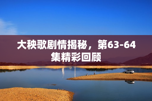 大秧歌剧情揭秘，第63-64集精彩回顾