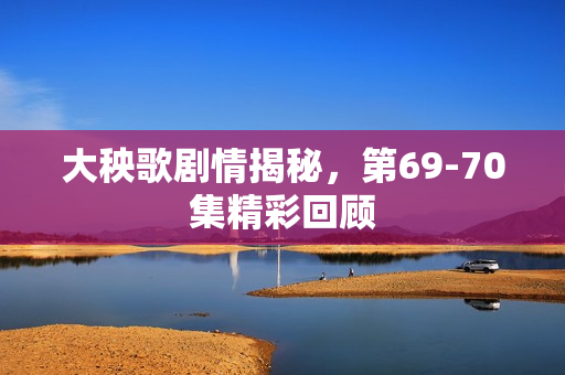 大秧歌剧情揭秘，第69-70集精彩回顾