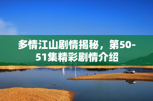 多情江山剧情揭秘，第50-51集精彩剧情介绍