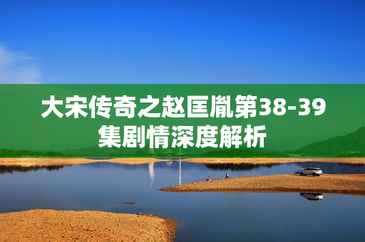 大宋传奇之赵匡胤第38-39集剧情深度解析
