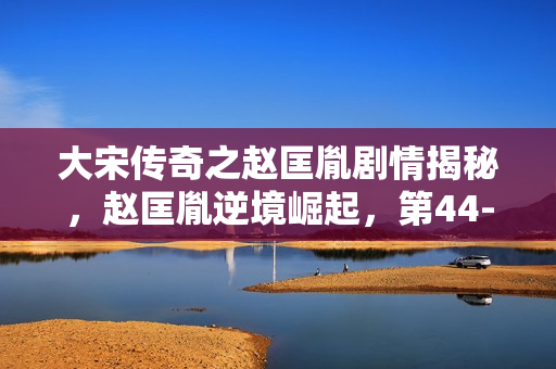 大宋传奇之赵匡胤剧情揭秘，赵匡胤逆境崛起，第44-45集剧情介绍