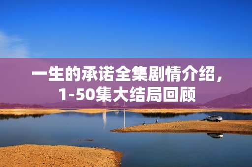 一生的承诺全集剧情介绍，1-50集大结局回顾