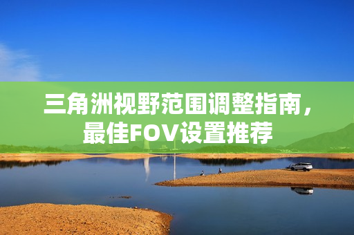 三角洲视野范围调整指南，最佳FOV设置推荐