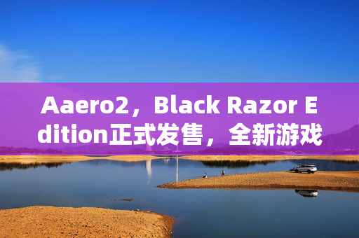 Aaero2，Black Razor Edition正式发售，全新游戏体验开启！