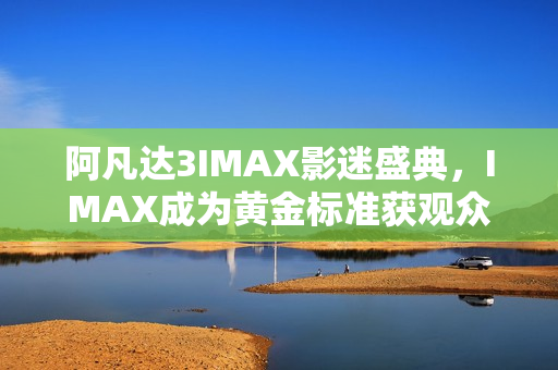 阿凡达3IMAX影迷盛典，IMAX成为黄金标准获观众赞誉