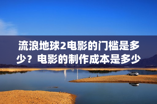 流浪地球2电影的门槛是多少？电影的制作成本是多少？(流浪地球2电影免费观看完整版)