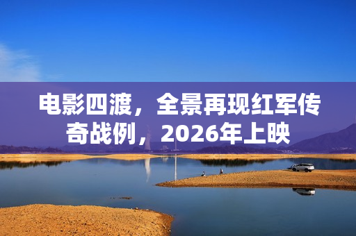 电影四渡，全景再现红军传奇战例，2026年上映