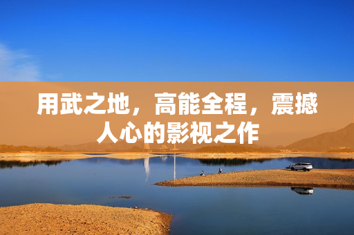 用武之地，高能全程，震撼人心的影视之作