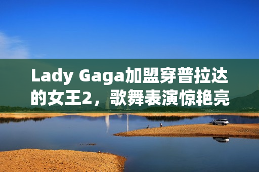 Lady Gaga加盟穿普拉达的女王2,歌舞表演惊艳亮相 Lady Gaga加盟穿普拉达的女王2,歌舞表演惊艳亮相