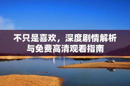 不只是喜欢，深度剧情解析与免费高清观看指南