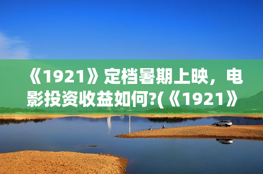 《1921》定档暑期上映,电影投资收益如何?(《1921》上映) 《1921》定档暑期上映,电影投资收益如何?(《1921》上映)