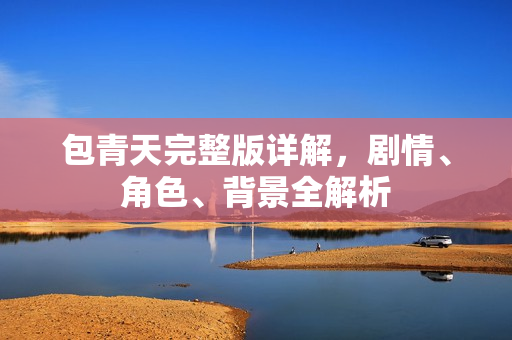 包青天完整版详解，剧情、角色、背景全解析