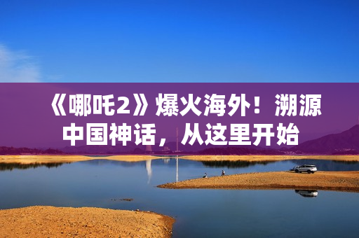 《哪吒2》爆火海外！溯源中国神话，从这里开始