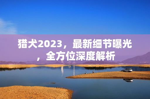 猎犬2023，最新细节曝光，全方位深度解析