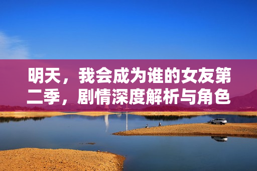 明天，我会成为谁的女友第二季，剧情深度解析与角色关系揭秘