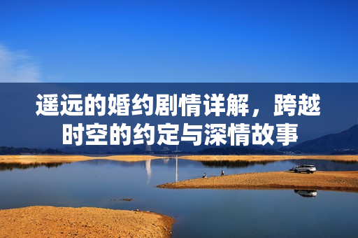 遥远的婚约剧情详解，跨越时空的约定与深情故事