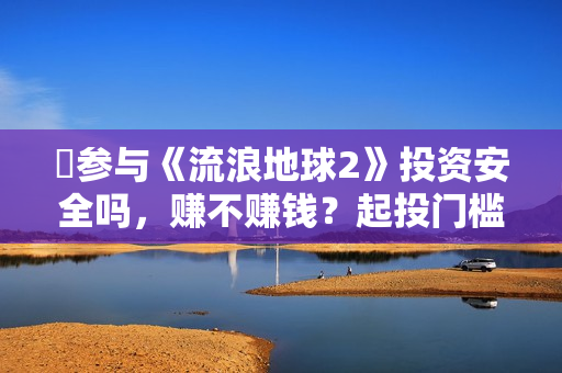 ​参与《流浪地球2》投资安全吗，赚不赚钱？起投门槛多少？