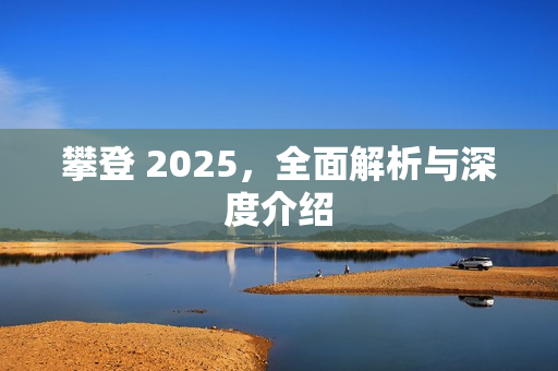 攀登 2025，全面解析与深度介绍