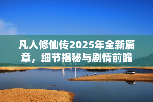 凡人修仙传2025年全新篇章，细节揭秘与剧情前瞻