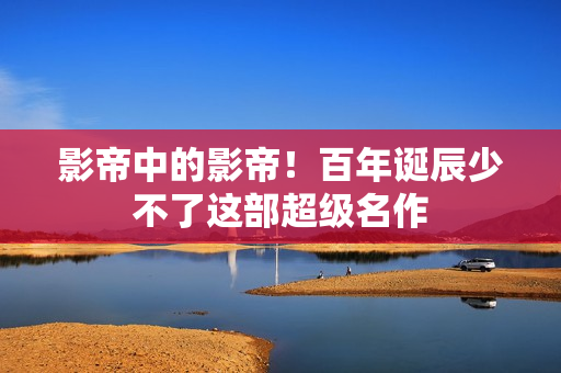 影帝中的影帝！百年诞辰少不了这部超级名作