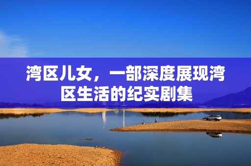 湾区儿女，一部深度展现湾区生活的纪实剧集