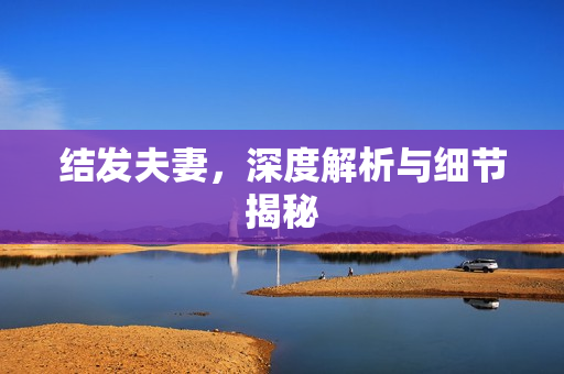 结发夫妻，深度解析与细节揭秘