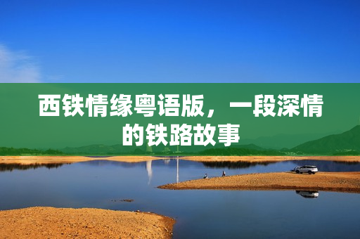 西铁情缘粤语版，一段深情的铁路故事