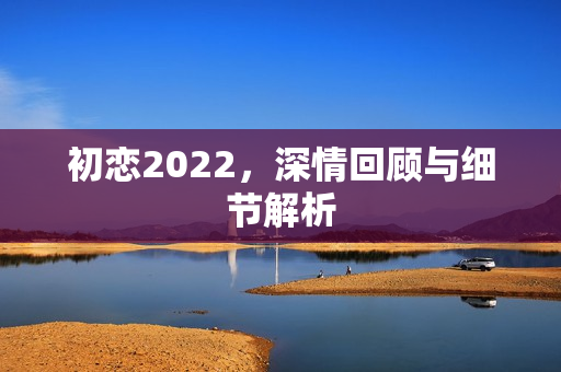 初恋2022,深情回顾与细节解析 初恋2022,深情回顾与细节解析