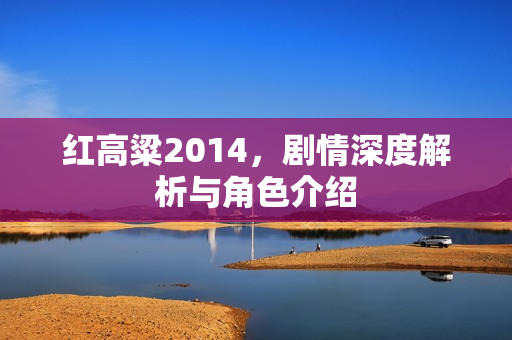 红高粱2014，剧情深度解析与角色介绍