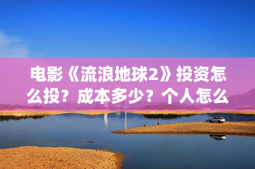 电影《流浪地球2》投资怎么投？成本多少？个人怎么参与(电影《流浪地球3》开机)