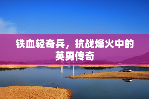 铁血轻奇兵，抗战烽火中的英勇传奇