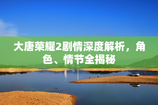 大唐荣耀2剧情深度解析,角色、情节全揭秘 大唐荣耀2剧情深度解析,角色、情节全揭秘