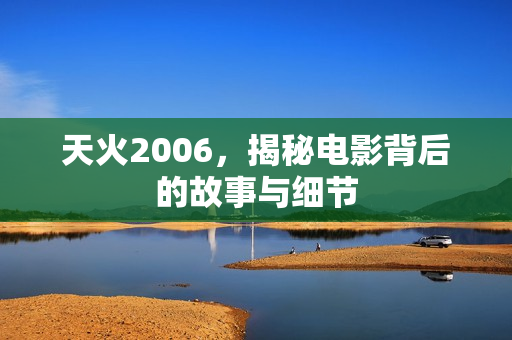 天火2006，揭秘电影背后的故事与细节