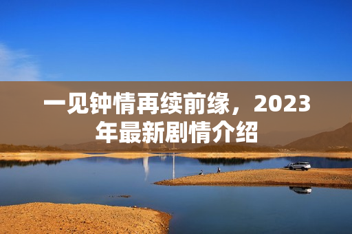 一见钟情再续前缘，2023年最新剧情介绍