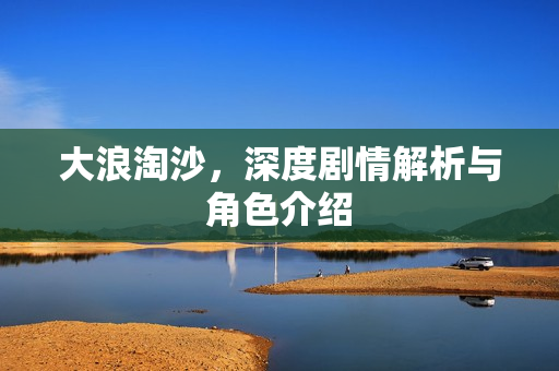 大浪淘沙,深度剧情解析与角色介绍 大浪淘沙,深度剧情解析与角色介绍