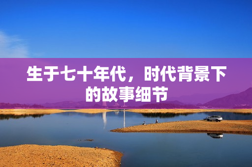 生于七十年代，时代背景下的故事细节