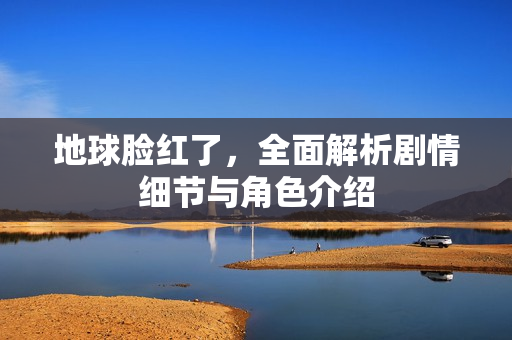 地球脸红了,全面解析剧情细节与角色介绍 地球脸红了,全面解析剧情细节与角色介绍