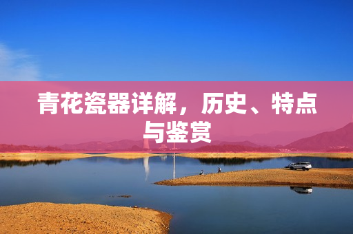 青花瓷器详解，历史、特点与鉴赏