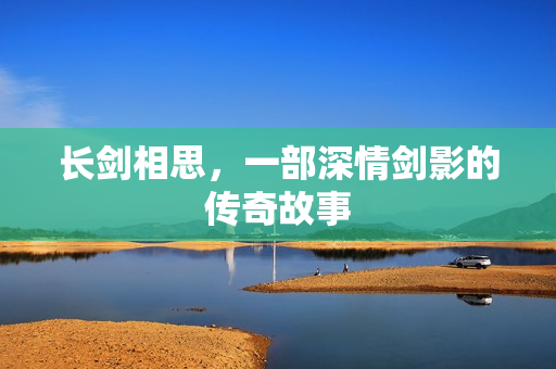 长剑相思，一部深情剑影的传奇故事