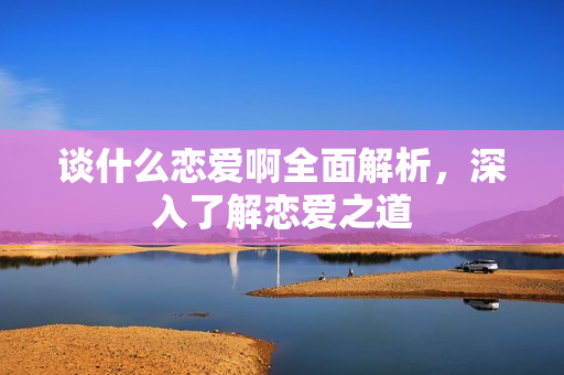 谈什么恋爱啊全面解析，深入了解恋爱之道