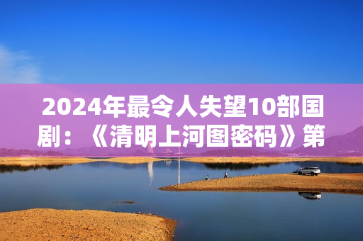 2024年最令人失望10部国剧：《清明上河图密码》第8，第1名没争议