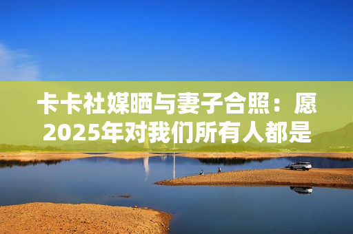 卡卡社媒晒与妻子合照:愿2025年对我们所有人都是幸福的一年 卡卡社媒晒与妻子合照:愿2025年对我们所有人都是幸福的一年