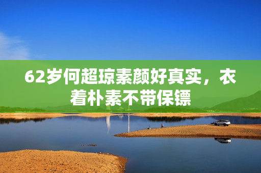 62岁何超琼素颜好真实,衣着朴素不带保镖 62岁何超琼素颜好真实,衣着朴素不带保镖