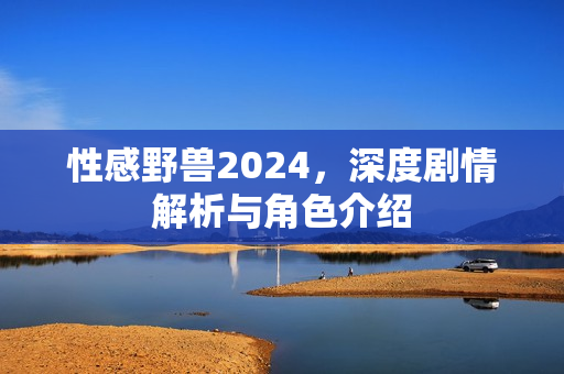 性感野兽2024,深度剧情解析与角色介绍 性感野兽2024,深度剧情解析与角色介绍
