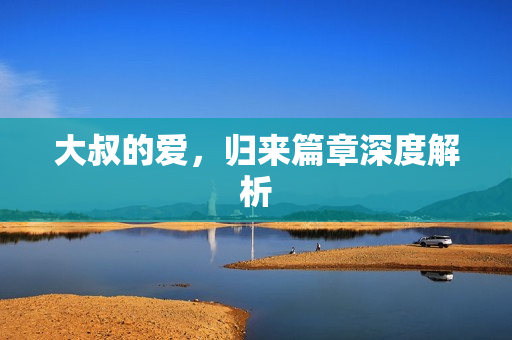 大叔的爱,归来篇章深度解析 大叔的爱,归来篇章深度解析