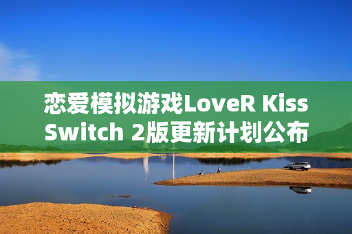 恋爱模拟游戏LoveR KissSwitch 2版更新计划公布，全新体验即将来临