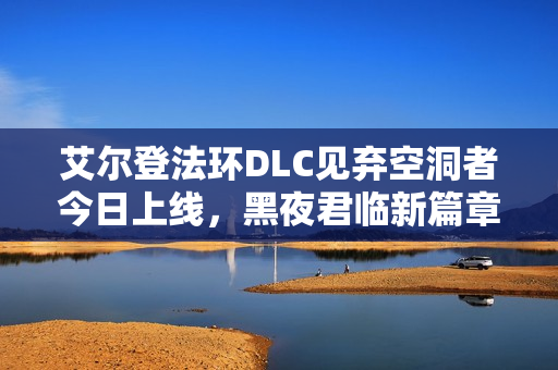 艾尔登法环DLC见弃空洞者今日上线，黑夜君临新篇章开启